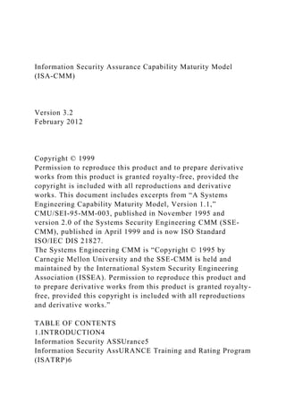 Information Security Assurance Capability Maturity Model
(ISA-CMM)
Version 3.2
February 2012
Copyright © 1999
Permission to reproduce this product and to prepare derivative
works from this product is granted royalty-free, provided the
copyright is included with all reproductions and derivative
works. This document includes excerpts from “A Systems
Engineering Capability Maturity Model, Version 1.1,”
CMU/SEI-95-MM-003, published in November 1995 and
version 2.0 of the Systems Security Engineering CMM (SSE-
CMM), published in April 1999 and is now ISO Standard
ISO/IEC DIS 21827.
The Systems Engineering CMM is “Copyright © 1995 by
Carnegie Mellon University and the SSE-CMM is held and
maintained by the International System Security Engineering
Association (ISSEA). Permission to reproduce this product and
to prepare derivative works from this product is granted royalty-
free, provided this copyright is included with all reproductions
and derivative works.”
TABLE OF CONTENTS
1.INTRODUCTION4
Information Security ASSUrance5
Information Security AssURANCE Training and Rating Program
(ISATRP)6
 