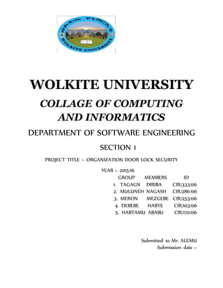 WOLKITE UNIVERSITY
COLLAGE OF COMPUTING
AND INFORMATICS
DEPARTMENT OF SOFTWARE ENGINEERING
SECTION 1
PROJECT TITLE :- ORGANIZATION DOOR LOCK SECURITY
YEAR :- 2015/16
GROUP MEMBERS ID
1. TAGAGN DIRIBA CIR/333/06
2. MULUNEH NAGASH CIR/286/06
3. MERON MEZGEBE CIR/253/06
4. DEBEBE HABTE CIR/103/06
5. HABTAMU ABABU CIR/170/06
Submitted to Mr. ALEMU
Submission date :-
 