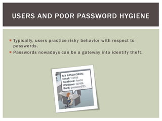  Typically, users practice risky behavior with respect to
passwords.
 Passwords nowadays can be a gateway into identify theft.
USERS AND POOR PASSWORD HYGIENE
 