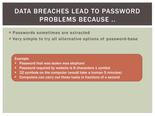  Passwords sometimes are extracted
 Very simple to try all alternative options of password-base
DATA BREACHES LEAD TO PASSWORD
PROBLEMS BECAUSE ..
Example
 Password that was stolen was elephant
 Password required by website is 8 characters 1 symbol
 32 symbols on the computer (would take a human 5 minutes)
 Computers can carry out these tasks in fractions of a second
 