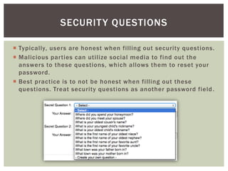 Typically, users are honest when filling out security questions.
 Malicious parties can utilize social media to find out the
answers to these questions, which allows them to reset your
password.
 Best practice is to not be honest when filling out these
questions. Treat security questions as another password field.
SECURITY QUESTIONS
 