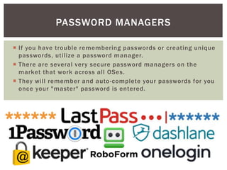  If you have trouble remembering passwords or creating unique
passwords, utilize a password manager.
 There are several very secure password managers on the
market that work across all OSes.
 They will remember and auto-complete your passwords for you
once your "master" password is entered.
PASSWORD MANAGERS
 