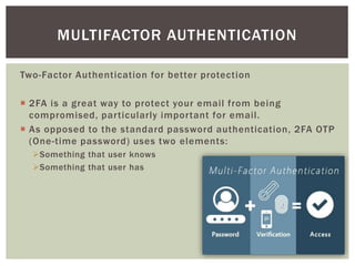 Two-Factor Authentication for better protection
 2FA is a great way to protect your email from being
compromised, particularly important for email.
 As opposed to the standard password authentication, 2FA OTP
(One-time password) uses two elements:
Something that user knows
Something that user has
MULTIFACTOR AUTHENTICATION
 