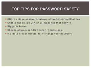 Utilize unique passwords across all websites/applications
 Enable and utilize 2FA on all websites that allow it
 Bigger is better
 Choose unique, non-true security questions.
 If a data breach occurs, fully change your password
TOP TIPS FOR PASSWORD SAFETY
 