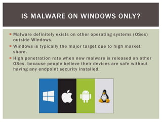  Malware definitely exists on other operating systems (OSes)
outside Windows.
 Windows is typically the major target due to high market
share.
 High penetration rate when new malware is released on other
OSes, because people believe their devices are safe without
having any endpoint security installed.
IS MALWARE ON WINDOWS ONLY?
 