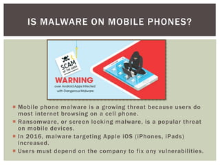  Mobile phone malware is a growing threat because users do
most internet browsing on a cell phone.
 Ransomware, or screen locking malware, is a popular threat
on mobile devices.
 In 2016, malware targeting Apple iOS (iPhones, iPads)
increased.
 Users must depend on the company to fix any vulnerabilities.
IS MALWARE ON MOBILE PHONES?
 