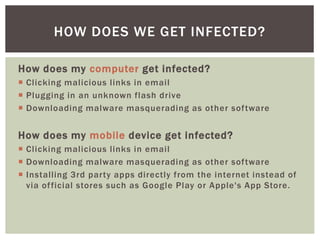 How does my computer get infected?
 Clicking malicious links in email
 Plugging in an unknown flash drive
 Downloading malware masquerading as other software
How does my mobile device get infected?
 Clicking malicious links in email
 Downloading malware masquerading as other software
 Installing 3rd party apps directly from the internet instead of
via official stores such as Google Play or Apple's App Store.
HOW DOES WE GET INFECTED?
 