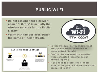  Do not assume that a network
named "Library" is actually the
wireless network for the Public
Library.
 Verify with the business owner
the name of their network.
PUBLIC WI-FI
 In very insecure, so you should treat
every public Wi-Fi connection as
compromised (Unsafe)
 Don't utilize any sensitive websites
when connected (banking, social
networking etc.)
 If you need to access one of these
sites, utilize your cell phone and do not
connect it to Wi-Fi
 