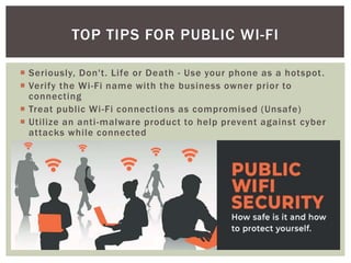  Seriously, Don't. Life or Death - Use your phone as a hotspot.
 Verify the Wi-Fi name with the business owner prior to
connecting
 Treat public Wi-Fi connections as compromised (Unsafe)
 Utilize an anti-malware product to help prevent against cyber
attacks while connected
TOP TIPS FOR PUBLIC WI-FI
 