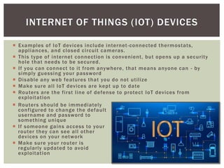  Examples of IoT devices include internet-connected thermostats,
appliances, and closed circuit cameras.
 This type of internet connection is convenient, but opens up a security
hole that needs to be secured.
 If you can connect to it from anywhere, that means anyone can - by
simply guessing your password
 Disable any web features that you do not utilize
 Make sure all IoT devices are kept up to date
 Routers are the first line of defense to protect IoT devices from
exploitation
INTERNET OF THINGS (IOT) DEVICES
 Routers should be immediately
configured to change the default
username and password to
something unique
 If someone gains access to your
router they can see all other
devices on your network
 Make sure your router is
regularly updated to avoid
exploitation
 