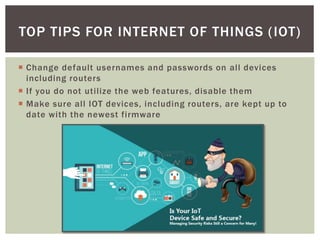  Change default usernames and passwords on all devices
including routers
 If you do not utilize the web features, disable them
 Make sure all IOT devices, including routers, are kept up to
date with the newest firmware
TOP TIPS FOR INTERNET OF THINGS (IOT)
 