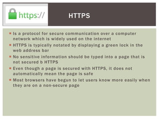  Is a protocol for secure communication over a computer
network which is widely used on the internet
 HTTPS is typically notated by displaying a green lock in the
web address bar
 No sensitive information should be typed into a page that is
not secured b HTTPS
 Even though a page is secured with HTTPS, it does not
automatically mean the page is safe
 Most browsers have begun to let users know more easily when
they are on a non-secure page
HTTPS
 