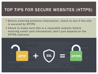  Before entering sensitive information, check to see if the site
is secured by HTTPS
 Check to make sure this is a reputable website before
entering credit card information; don't just depend on the
HTTPS indicator
TOP TIPS FOR SECURE WEBSITES (HTTPS)
 
