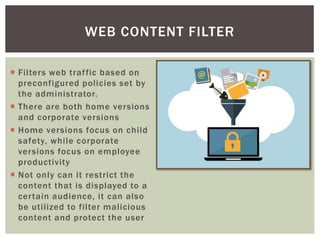 WEB CONTENT FILTER
 Filters web traffic based on
preconfigured policies set by
the administrator.
 There are both home versions
and corporate versions
 Home versions focus on child
safety, while corporate
versions focus on employee
productivity
 Not only can it restrict the
content that is displayed to a
certain audience, it can also
be utilized to filter malicious
content and protect the user
 