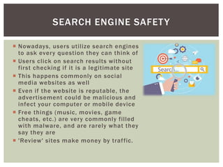  Nowadays, users utilize search engines
to ask every question they can think of
 Users click on search results without
first checking if it is a legitimate site
 This happens commonly on social
media websites as well
 Even if the website is reputable, the
advertisement could be malicious and
infect your computer or mobile device
 Free things (music, movies, game
cheats, etc.) are very commonly filled
with malware, and are rarely what they
say they are
 'Review' sites make money by traffic.
SEARCH ENGINE SAFETY
 
