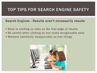 Search Engines - Results aren't necessarily results
 Stick to clicking on sites on the first page of results
 Be careful when clicking on non-name recognizable sites
 Malware commonly masquerades as free things
TOP TIPS FOR SEARCH ENGINE SAFETY
 