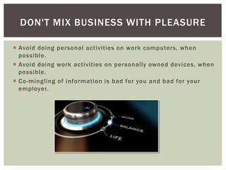  Avoid doing personal activities on work computers, when
possible.
 Avoid doing work activities on personally owned devices, when
possible.
 Co-mingling of information is bad for you and bad for your
employer.
DON'T MIX BUSINESS WITH PLEASURE
 