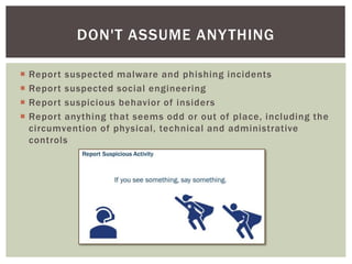  Report suspected malware and phishing incidents
 Report suspected social engineering
 Report suspicious behavior of insiders
 Report anything that seems odd or out of place, including the
circumvention of physical, technical and administrative
controls
DON'T ASSUME ANYTHING
 
