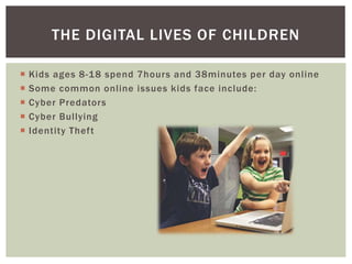  Kids ages 8-18 spend 7hours and 38minutes per day online
 Some common online issues kids face include:
 Cyber Predators
 Cyber Bullying
 Identity Theft
THE DIGITAL LIVES OF CHILDREN
 
