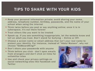  Keep your personal information private; avoid sharing your name,
address, telephone number, birthday, passwords, and the name of your
school when using the internet
 Think twice before you post or say anything online; once it is in
cyberspace, it's out there forever
 Treat others like you want to be treated
 Speak up. If you see something inappropriate, let the website know and
tell an adult you trust. Don't stand for bullying -- Online or Off.
 Choose a screen name or email address that isn't your real name to
protect your identity. For instance, instead of "Abdul Mateen", why not
choose "Sk8boardKing?"
TIPS TO SHARE WITH YOUR KIDS
 Don't share your passwords with anyone
 Think before you click - don't open emails
from strangers and don't click on links for
unfamiliar sites
 Use and check your privacy settings on
social networking sites like Facebook and
Twitter
 