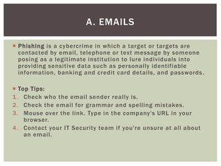  Phishing is a cybercrime in which a target or targets are
contacted by email, telephone or text message by someone
posing as a legitimate institution to lure individuals into
providing sensitive data such as personally identifiable
information, banking and credit card details, and passwords.
 Top Tips:
1. Check who the email sender really is.
2. Check the email for grammar and spelling mistakes.
3. Mouse over the link. Type in the company's URL in your
browser.
4. Contact your IT Security team if you're unsure at all about
an email.
A. EMAILS
 