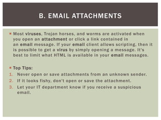  Most viruses, Trojan horses, and worms are activated when
you open an attachment or click a link contained in
an email message. If your email client allows scripting, then it
is possible to get a virus by simply opening a message. It's
best to limit what HTML is available in your email messages.
 Top Tips:
1. Never open or save attachments from an unknown sender.
2. If it looks fishy, don't open or save the attachment.
3. Let your IT department know if you receive a suspicious
email.
B. EMAIL ATTACHMENTS
 