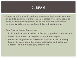  Spam email is unsolicited and unwanted junk email sent out
in bulk to an indiscriminate recipient list. Typically, spam is
sent for commercial purposes. It can be sent in massive
volume by botnets, networks of infected computers.
 Top Tips for Spam Protection
1. Utilize a different provider or 3rd party product if necessary.
2. Never click, open, or respond to spam messages.
3. When posting email to classified sites, use the following
format to keep spam bots from retrieving and using your
address: abdul.mateen (at) email.com
C. SPAM
 
