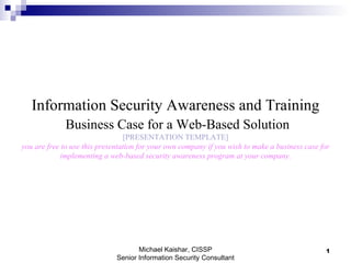 Information Security Awareness and Training   Business Case for a Web-Based Solution [PRESENTATION TEMPLATE] you are free to use this presentation for your own company if you wish to make a business case for implementing a web-based security awareness program at your company. Michael Kaishar, CISSP Senior Information Security Consultant 