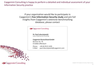 Copyright © 2015 Capgemini Consulting. All rights reserved.
32
If your organization would like to participate in
Capgemini’s free Information Security study and join full
insights from Capgemini’s extensive benchmarking
database, please contact
Capgemini Consulting is happy to perform a detailed and individual assessment of your
Information Security practice
Dr. Paul Lokuciejewski
Lead of Cybersecurity Consulting
Capgemini Deutschland GmbH
Berliner Str. 76
D-63065 Offenbach
Phone: +49 69 9515 1439
E-Mail: paul.lokuciejewski@capgemini.com
 