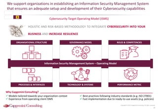 Cybersecurity Target Operating Model (ISMS)
We support organizations in establishing an Information Security Management System
that ensures an adequate setup and development of their Cybersecurity capabilities
Copyright © 2015 Capgemini Consulting. All rights reserved.
38
Why Capgemini Consulting?
 Models tailored towards your organization context
 Experience from operating client ISMS
 Best-practices following industry standards (e.g. ISO 27001)
 Fast implementation due to ready-to-use assets (e.g. policies)
HOLISTIC AND RISK-BASED METHODOLOGY TO INTEGRATE CYBERSECURITY INTO YOUR
BUSINESS AND INCREASE RESILIENCE
PROCESSES & INTERFACES TECHNOLOGY & SYSTEMS PERFORMANCE METRIC
Information Security Management System – Operating Model
ORGANISATIONAL STRUCTURE GOVERNANCE MODEL ROLES & COMPETENCIES
3
 