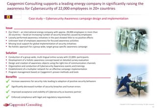 Case study – Cybersecurity Awareness campaign design and implementation
Capgemini Consulting supports a leading energy company in significantly raising the
awareness for Cybersecurity of 22,000 employees in 20+ countries
41
Copyright © 2015 Capgemini Consulting. All rights reserved.
Issue
 Our Client – an international energy company with approx. 28,000 employees in more than
20 countries – faced an increasing number of security breaches caused by employees
 Loosely performed awareness initiatives in the past showed little to no positive effects
 Unknown level of employee awareness for focused awareness activities
 Missing local support for global implementation of security initiatives
 No holistic approach for a group wide, target group specific awareness campaign
Solution
 Conduction of a group-wide, multi-lingual online survey with 22,000+ participants
 Development of a holistic awareness concept based on detailed survey evaluation
 Design and creation of awareness objects using the right mix of communication channels
 Organization and conduction of Cybersecurity Awareness events and trainings
 Establishment of a multiplier network for an effective campaign implementation
 Program management based on Capgemini’s proven methods and tools
Benefits
Increase awareness for security risks leading to adaption of positive security behaviors
Significantly decreased number of security breaches and human errors
Improved acceptance and visibility of Cybersecurity as business partner
Enforced compliance with legal and regulatory requirements




4
 