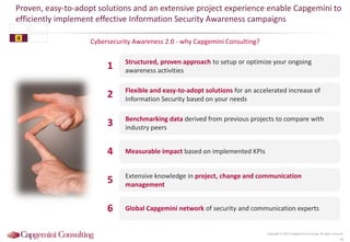 Cybersecurity Awareness 2.0 - why Capgemini Consulting?
Proven, easy-to-adopt solutions and an extensive project experience enable Capgemini to
efficiently implement effective Information Security Awareness campaigns
42
Copyright © 2015 Capgemini Consulting. All rights reserved.
Structured, proven approach to setup or optimize your ongoing
awareness activities
Flexible and easy-to-adopt solutions for an accelerated increase of
Information Security based on your needs
Benchmarking data derived from previous projects to compare with
industry peers
Measurable impact based on implemented KPIs
Extensive knowledge in project, change and communication
management
Global Capgemini network of security and communication experts
1
2
3
4
5
6
4
 