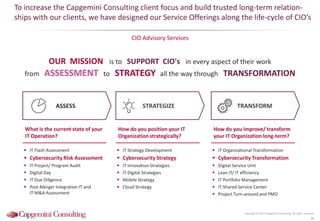 STRATEGIZE
 IT Organizational Transformation
 Cybersecurity Transformation
 Digital Service Unit
 Lean IT/ IT efficiency
 IT Portfolio Management
 IT Shared Service Center
 Project Turn-around and PMO
TRANSFORM
How do you improve/ transform
your IT Organization long-term?
OUR MISSION is to SUPPORT CIO's in every aspect of their work
from ASSESSMENT to STRATEGY all the way through TRANSFORMATION
To increase the Capgemini Consulting client focus and build trusted long-term relation-
ships with our clients, we have designed our Service Offerings along the life-cycle of CIO’s
CIO Advisory Services
Copyright © 2015 Capgemini Consulting. All rights reserved.
46
 IT Flash Assessment
 Cybersecurity Risk Assessment
 IT Project/ Program Audit
 Digital Day
 IT Due Diligence
 Post-Merger Integration IT and
IT M&A Assessment
ASSESS
What is the current state of your
IT Operation?
 IT Strategy Development
 Cybersecurity Strategy
 IT Innovation Strategies
 IT Digital Strategies
 Mobile Strategy
 Cloud Strategy
How do you position your IT
Organization strategically?
 