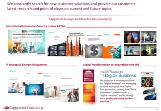 We constantly search for new customer solutions and provide our customers
latest research and point of views on current and future topics
Capgemini Surveys and Benchmarks (examples)
Copyright © 2015 Capgemini Consulting. All rights reserved.
48
The objective is to understand how
the “digital winners” are managing
(or have managed) their Digital
Transformation, starting from “brick
and mortar” and moving to a
“digital company”, and to identify
some guiding principles and best
practices
International Information Security studies & POVs
IT Strategy & Change Management Digital Transformation in cooperation with MIT
Transform to the power of digital
Information Security Benchmarking 2015
Information Security assessment of companies in Germany, Austria and
Switzerland
May 2015
Trends in
Security 2014
 