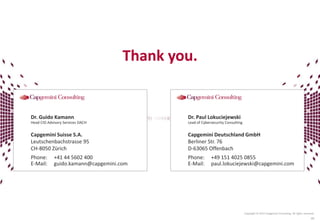 Copyright © 2015 Capgemini Consulting. All rights reserved.
49
Dr. Guido Kamann
Head CIO Advisory Services DACH
Capgemini Suisse S.A.
Leutschenbachstrasse 95
CH-8050 Zürich
Phone: +41 44 5602 400
E-Mail: guido.kamann@capgemini.com
Dr. Paul Lokuciejewski
Lead of Cybersecurity Consulting
Capgemini Deutschland GmbH
Berliner Str. 76
D-63065 Offenbach
Phone: +49 151 4025 0855
E-Mail: paul.lokuciejewski@capgemini.com
Thank you.
 