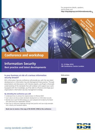 For programme details, speakers,
                                                                                  and to book visit:
                                                                                  http://shop.bsigroup.com/informationsecurity



                                                                                                                      E
                                                                                                                    bo arly
                                                                                                             Bo
                                                                                                               ok
                                                                                                             SA by 5 oki bird
                                                                                                               VE Mar ngs
                                                                                                                        ch
                                                                                                                    20 20
                                                                                                                      % 10 &
                                                                                                                       !




Conference and workshop

Information Security                                                              12 -13 May 2010
                                                                                  CBI Conference Centre London
Best practice and latest developments


Is your business at risk of a serious information                                 Media partners:

security breach?
BSI's Information Security conference will provide you with the very latest
developments in Information Security Management best practice. Through
presentations and discussions with industry experts, you'll gain a thorough
understanding of the standards that will underpin and support your work.
Equipped with this knowledge, you'll be able to influence and shape your
organization’s information security management strategy.

By attending the conference you will:
• Understand how to achieve the implementation of effective ISMS
• Learn about and discuss latest standards developments on information security
• Identify how to get the ISM strategy you want adopted and funded by the Board
  and used across your stakeholder network
• Hear how to overcome challenges through best practice and case study examples
  from industry and standards experts.

  Book now to receive a free copy of BS ISO/IEC 27004 at the conference




raising standards worldwide ™
 