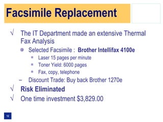 Facsimile Replacement
     √ The IT Department made an extensive Thermal
       Fax Analysis
            Selected Facsimile : Brother Intellifax 4100e
                Laser 15 pages per minute
                Toner Yield: 6000 pages
                Fax, copy, telephone
        –   Discount Trade: Buy back Brother 1270e
     √ Risk Eliminated
     √ One time investment $3,829.00

12
 