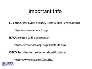 Important Info
EC Council (for Cyber Security Professional Certifications)
https://www.eccouncil.org/
ISACA (related to IT governance)
https://www.isaca.org/pages/default.aspx
CISCO Security (for professional certifications)
http://www.cisco.com/security/
 