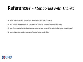 References – Mentioned with Thanks
[1] https://prezi.com/2o0va-8nbmce/what-is-computer-privacy/
[2] http://searchcio.techtarget.com/definition/data-privacy-information-privacy
[3] http://resources.infosecinstitute.com/the-seven-steps-of-a-successful-cyber-attack/#gref
[4] https://www.computerhope.com/jargon/c/compcrim.htm
 
