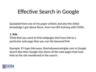 Effective Search in Google
Quotated from one of my paper articles and also the initial
knowledge I got about these, from my CEH training with CICRA.
1. link:
Think that you want to find webpages that have link to a
particular web page then you can the keyword link:
Example: If I type link:www. tharinduweerasinghe.com in Google
Search Box then Google lists down all the web pages that have
links to the site mentioned in the search.
 