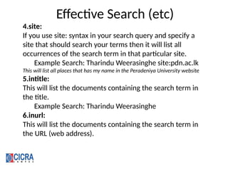 Effective Search (etc)
4.site:
If you use site: syntax in your search query and specify a
site that should search your terms then it will list all
occurrences of the search term in that particular site.
Example Search: Tharindu Weerasinghe site:pdn.ac.lk
This will list all places that has my name in the Peradeniya University website
5.intitle:
This will list the documents containing the search term in
the title.
Example Search: Tharindu Weerasinghe
6.inurl:
This will list the documents containing the search term in
the URL (web address).
 
