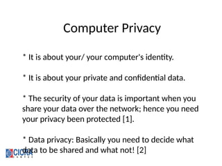 Computer Privacy
* It is about your/ your computer's identity.
* It is about your private and confidential data.
* The security of your data is important when you
share your data over the network; hence you need
your privacy been protected [1].
* Data privacy: Basically you need to decide what
data to be shared and what not! [2]
 