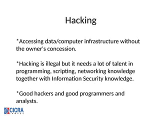 Hacking
*Accessing data/computer infrastructure without
the owner's concession.
*Hacking is illegal but it needs a lot of talent in
programming, scripting, networking knowledge
together with Information Security knowledge.
*Good hackers and good programmers and
analysts.
 