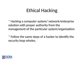 Ethical Hacking
* Hacking a computer system/ network/enterprise
solution with proper authority from the
management of the particular system/organization
* Follow the same steps of a hacker to identify the
security loop wholes.
 