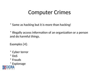 Computer Crimes
* Same as hacking but it is more than hacking!
* Illegally access information of an organization or a person
and do harmful things.
Examples [4]:
* Cyber terror
* DoS
* Frauds
* Espionage
 