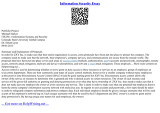Information Security Essay
Portfolio Project
Michael Harker
ITS350–1 Information Systems and Security
Colorado State University Global Campus
Dr. Elliott Lynn
09/01/2013
Summary and Explanation of Proposals
In order for ZXY Inc. to make sure that their entire organization is secure, some proposals have been put into place to protect the company. The
company needs to make sure that the network, their employee's, company devices, and communications are secure from the outside world. The
proposals that have been put into place cover such areas as: access control methods, authentication, user's accounts and passwords, cryptography, remote
access, network attack mitigation, malware and device vulnerabilities, and web and e–mail attack mitigation. These proposals ... Show more content on
Helpwriting.net ...
Access control is used in determining whether or not to grant or deny access to these resources or services to an employee, group of employees or
to an entire department. There are four commonly used types of access control methods; however for a smaller company without many employees
at this point in time Discretionary Access Control (DAC) would be good starting point for ZXY Inc. Discretionary access control allows the
owner of the service or resource to determine who is granted and who is denied access to certain resources. The owner of each resource and
service will be given full authority on granting and denying permissions over what they have ownership of. ZXY Inc. does need to make sure that it
does not make just one employee the owner of every resource and service. This is done in order to make sure that one potential bad employee doesn't
harm the entire company's information security network with malicious acts. In regards to user accounts and passwords, a few steps should be taken
in order to safeguard company information and protect company data. Each individual employee should be given a unique username that will be used
as part of the employee's network log on. Each unique username will then be used by the IT department and DAC owner's in order to grant and/or
deny permission's. By having unique user names for each employee, the owners
... Get more on HelpWriting.net ...
 
