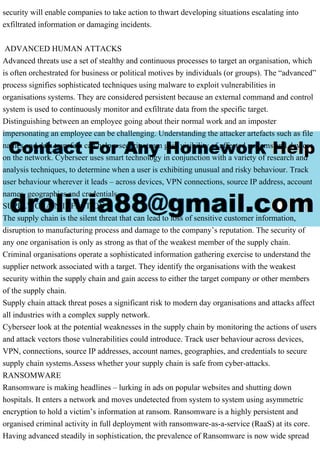 security will enable companies to take action to thwart developing situations escalating into
exfiltrated information or damaging incidents.
ADVANCED HUMAN ATTACKS
Advanced threats use a set of stealthy and continuous processes to target an organisation, which
is often orchestrated for business or political motives by individuals (or groups). The “advanced”
process signifies sophisticated techniques using malware to exploit vulnerabilities in
organisations systems. They are considered persistent because an external command and control
system is used to continuously monitor and exfiltrate data from the specific target.
Distinguishing between an employee going about their normal work and an imposter
impersonating an employee can be challenging. Understanding the attacker artefacts such as file
names and data transfers can help a security team gain visibility of affected systems and devices
on the network. Cyberseer uses smart technology in conjunction with a variety of research and
analysis techniques, to determine when a user is exhibiting unusual and risky behaviour. Track
user behaviour wherever it leads – across devices, VPN connections, source IP address, account
names, geographies and credentials.
SUPPLY CHAIN INFECTION
The supply chain is the silent threat that can lead to loss of sensitive customer information,
disruption to manufacturing process and damage to the company’s reputation. The security of
any one organisation is only as strong as that of the weakest member of the supply chain.
Criminal organisations operate a sophisticated information gathering exercise to understand the
supplier network associated with a target. They identify the organisations with the weakest
security within the supply chain and gain access to either the target company or other members
of the supply chain.
Supply chain attack threat poses a significant risk to modern day organisations and attacks affect
all industries with a complex supply network.
Cyberseer look at the potential weaknesses in the supply chain by monitoring the actions of users
and attack vectors those vulnerabilities could introduce. Track user behaviour across devices,
VPN, connections, source IP addresses, account names, geographies, and credentials to secure
supply chain systems.Assess whether your supply chain is safe from cyber-attacks.
RANSOMWARE
Ransomware is making headlines – lurking in ads on popular websites and shutting down
hospitals. It enters a network and moves undetected from system to system using asymmetric
encryption to hold a victim’s information at ransom. Ransomware is a highly persistent and
organised criminal activity in full deployment with ransomware-as-a-service (RaaS) at its core.
Having advanced steadily in sophistication, the prevalence of Ransomware is now wide spread
 