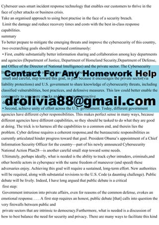 Cyberseer uses smart incident response technology that enables our customers to thrive in the
face of cyber attacks or business crisis.
Take an organised approach to using best practise in the face of a security breach.
Limit the damage and reduce recovery times and costs with the best in-class response
capabilities.
summary
To better prepare to mitigate the emerging threats and improve the cybersecurity of this country,
two overarching goals should be pursued continuously:
• First, enable substantially better information sharing and collaboration among key departments
and agencies (Department of Justice, Department of Homeland Security,Department of Defense,
and Office of the Director of National Intelligence) and the private sector. The Cybersecurity
Information Sharing Act of 2015 was a needed, but
small and careful, step toward this goal, in part because it encourages the private sector(via
liability protections) and U.S. government to share knowledge of cybersecurity threats, including
classified vulnerabilities, best practices, and defensive measures. This law could better enable the
community to anticipate attacks and have a more proactive
defense posture.
• Second, achieve unity of effort across the U.S. government. Today, different government
agencies have different cyber responsibilities. This makes perfect sense in many ways, because
different agencies have different capabilities, so they should be tasked to do what they are good
at doing. The trick is to harness all the capabilities to a common end, and therein lies the
problem. Cyber defense requires a coherent response,and the bureaucratic responsibilities as
currently articulated hinder progress toward that goal. President Obama’s appointment of a Chief
Information Security Officer for the country—part of his newly announced Cybersecurity
National Action Plan28—is another careful small step toward some needs.
Ultimately, perhaps ideally, what is needed is the ability to track cyber intruders, criminals,and
other hostile actors in cyberspace with the same freedom of maneuver (and speed) these
adversaries enjoy. Achieving this goal will require a sustained, long-term effort. New authorities
will be required, along with substantial revisions to the U.S. Code (a daunting challenge). Public
debate will be lively. Indeed, I have long argued that public debate is a critical
first step:
Government intrusion into private affairs, even for reasons of the common defense, evokes an
emotional response. . . . A first step requires an honest, public debate [that] calls into question the
very firewalls between public and
private sectors that are intrinsic to democracy.Furthermore, what is needed is a discussion of
how to best balance the need for security and privacy. There are many ways to facilitate this kind
 