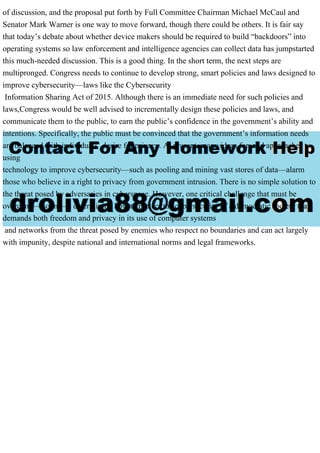 of discussion, and the proposal put forth by Full Committee Chairman Michael McCaul and
Senator Mark Warner is one way to move forward, though there could be others. It is fair say
that today’s debate about whether device makers should be required to build “backdoors” into
operating systems so law enforcement and intelligence agencies can collect data has jumpstarted
this much-needed discussion. This is a good thing. In the short term, the next steps are
multipronged. Congress needs to continue to develop strong, smart policies and laws designed to
improve cybersecurity—laws like the Cybersecurity
Information Sharing Act of 2015. Although there is an immediate need for such policies and
laws,Congress would be well advised to incrementally design these policies and laws, and
communicate them to the public, to earn the public’s confidence in the government’s ability and
intentions. Specifically, the public must be convinced that the government’s information needs
are balanced with individuals’ desire for privacy. At present, many ideas for, and approaches to,
using
technology to improve cybersecurity—such as pooling and mining vast stores of data—alarm
those who believe in a right to privacy from government intrusion. There is no simple solution to
the threat posed by adversaries in cyberspace. However, one critical challenge that must be
overcome—soon—is determining how to protect the cybersecurity of a democratic society that
demands both freedom and privacy in its use of computer systems
and networks from the threat posed by enemies who respect no boundaries and can act largely
with impunity, despite national and international norms and legal frameworks.
 