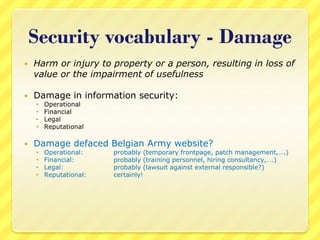 Security vocabulary - Damage
   Harm or injury to property or a person, resulting in loss of
    value or the impairment of usefulness

   Damage in information security:
       Operational
       Financial
       Legal
       Reputational

   Damage defaced Belgian Army website?
       Operational:    probably (temporary frontpage, patch management,….)
       Financial:      probably (training personnel, hiring consultancy,….)
       Legal:          probably (lawsuit against external responsible?)
       Reputational:   certainly!
 